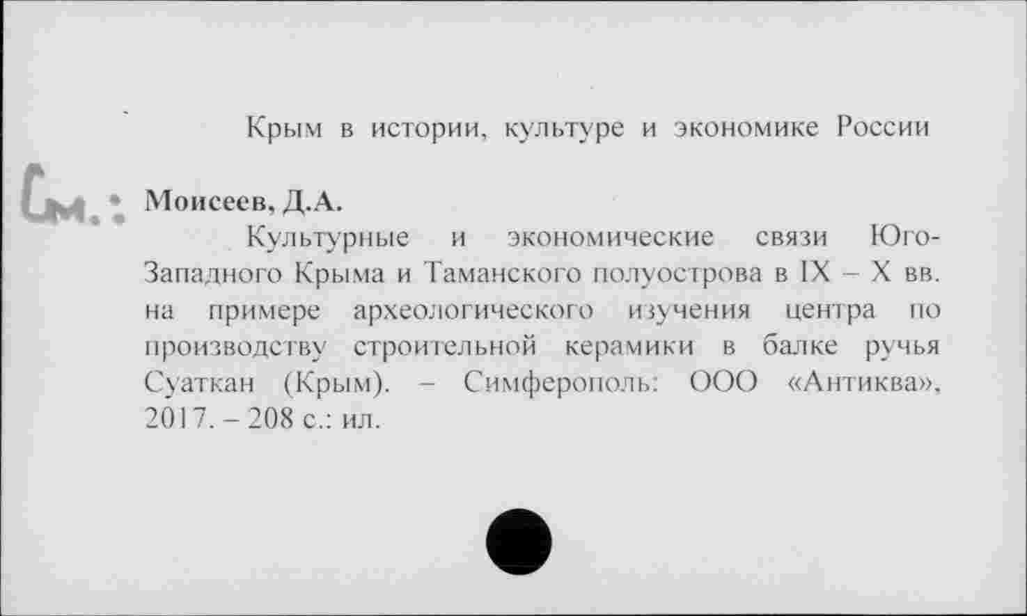 ﻿Крым в истории, культуре и экономике России
* Моисеев, Д.А.
Культурные и экономические связи Юго-Западного Крыма и Таманского полуострова в IX - X вв. на примере археологического изучения центра по производству строительной керамики в балке ручья Суаткан (Крым). - Симферополь: ООО «Антиква», 2017.-208 с.: ил.